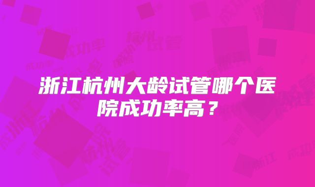浙江杭州大龄试管哪个医院成功率高?