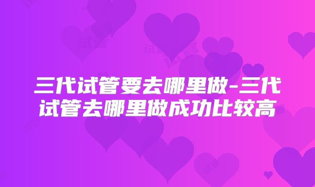 三代试管要去哪里做-三代试管去哪里做成功比较高