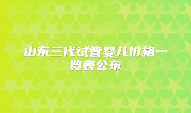 山东三代试管婴儿价格一览表公布