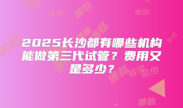 2025长沙都有哪些机构能做第三代试管？费用又是多少？