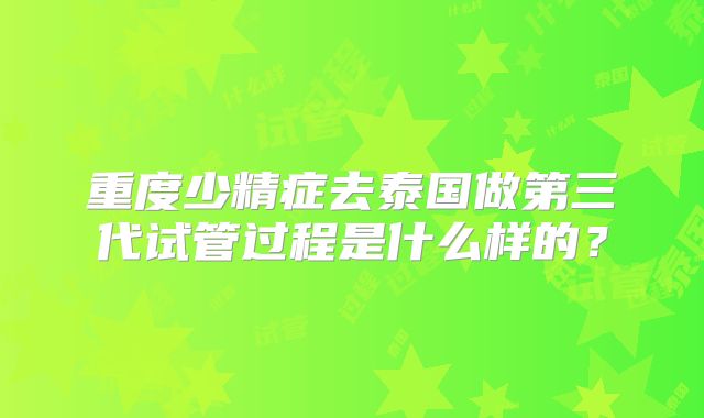 重度少精症去泰国做第三代试管过程是什么样的?