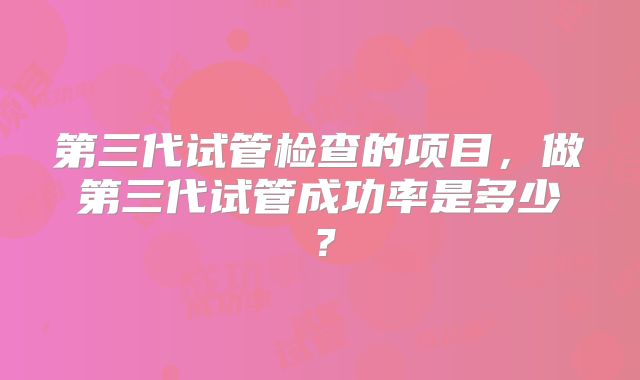 第三代试管检查的项目，做第三代试管成功率是多少？