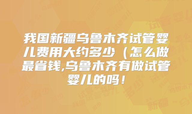 我国新疆乌鲁木齐试管婴儿费用大约多少（怎么做最省钱,乌鲁木齐有做试管婴儿的吗！