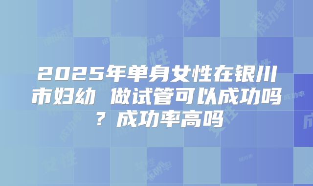 2025年单身女性在银川市妇幼 做试管可以成功吗?成功率高吗