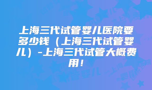 上海三代试管婴儿医院要多少钱（上海三代试管婴儿）-上海三代试管大概费用！