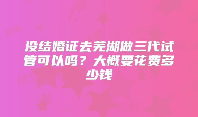 没结婚证去芜湖做三代试管可以吗？大概要花费多少钱