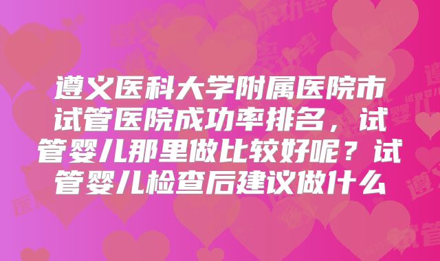 遵义医科大学附属医院市试管医院成功率排名，试管婴儿那里做比较好呢？试管婴儿检查后建议做什么