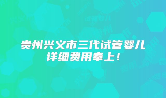 贵州兴义市三代试管婴儿详细费用奉上！