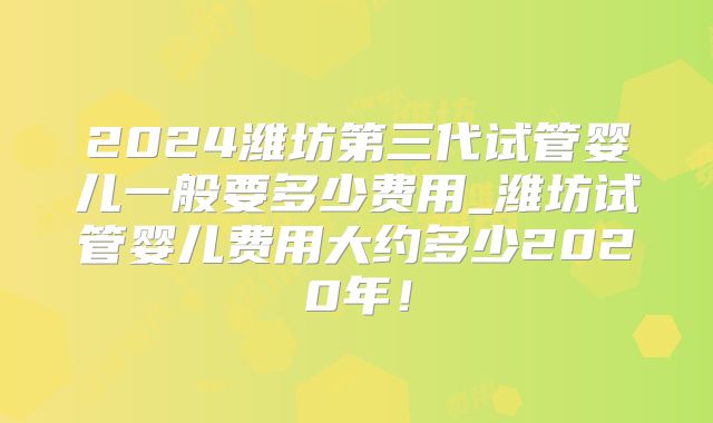 2024潍坊第三代试管婴儿一般要多少费用_潍坊试管婴儿费用大约多少2020年!