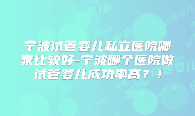 宁波试管婴儿私立医院哪家比较好-宁波哪个医院做试管婴儿成功率高?!