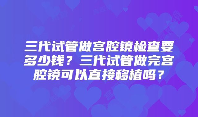三代试管做宫腔镜检查要多少钱?三代试管做完宫腔镜可以直接移植吗?