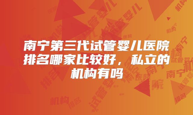 南宁第三代试管婴儿医院排名哪家比较好,私立的机构有吗