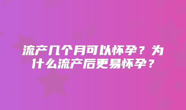 流产几个月可以怀孕?为什么流产后更易怀孕?
