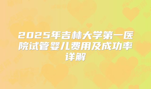 2025年吉林大学第一医院试管婴儿费用及成功率详解