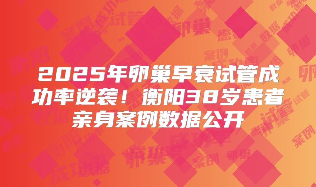 2025年卵巢早衰试管成功率逆袭！衡阳38岁患者亲身案例数据公开