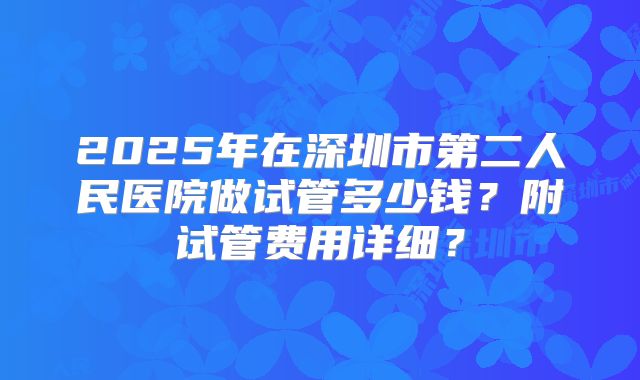 2025年在深圳市第二人民医院做试管多少钱?附试管费用详细?