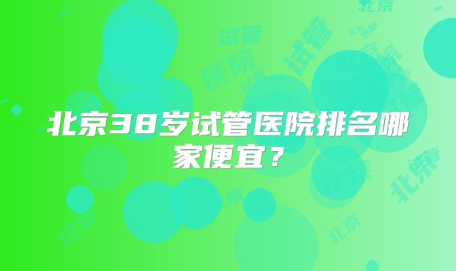 北京38岁试管医院排名哪家便宜？