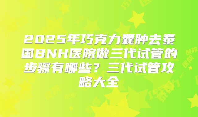 2025年巧克力囊肿去泰国BNH医院做三代试管的步骤有哪些？三代试管攻略大全