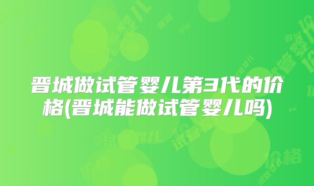 晋城做试管婴儿第3代的价格(晋城能做试管婴儿吗)