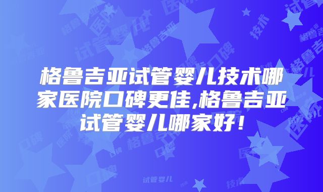 格鲁吉亚试管婴儿技术哪家医院口碑更佳,格鲁吉亚试管婴儿哪家好！