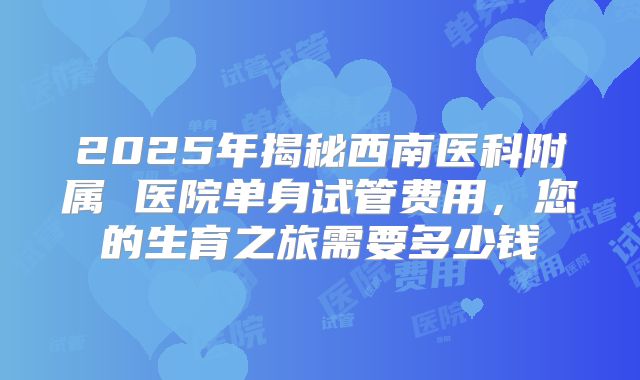 2025年揭秘西南医科附属 医院单身试管费用，您的生育之旅需要多少钱
