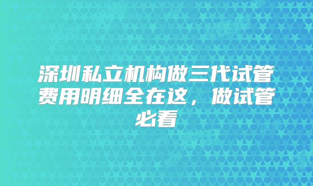 深圳私立机构做三代试管费用明细全在这,做试管必看