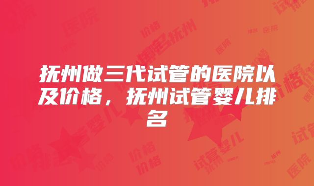 抚州做三代试管的医院以及价格，抚州试管婴儿排名