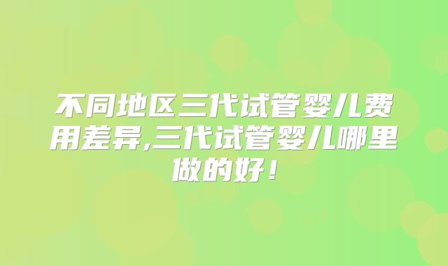 不同地区三代试管婴儿费用差异,三代试管婴儿哪里做的好！