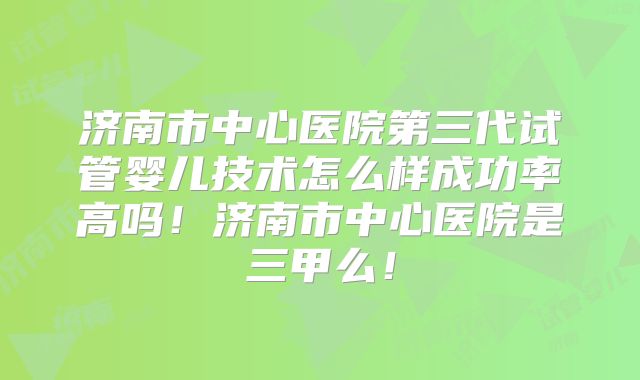 济南市中心医院第三代试管婴儿技术怎么样成功率高吗！济南市中心医院是三甲么！