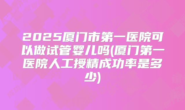 2025厦门市第一医院可以做试管婴儿吗(厦门第一医院人工授精成功率是多少)