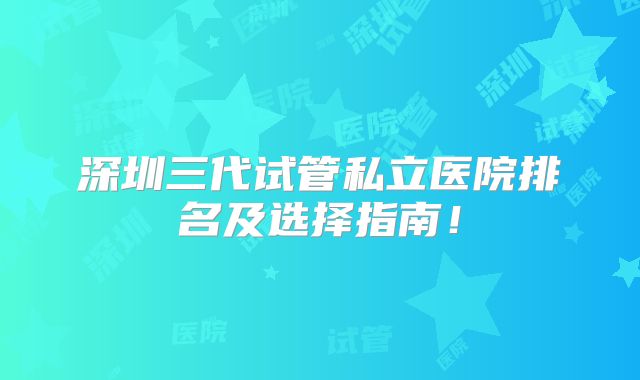 深圳三代试管私立医院排名及选择指南！