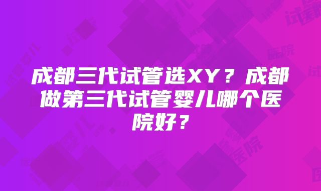 成都三代试管选XY？成都做第三代试管婴儿哪个医院好？