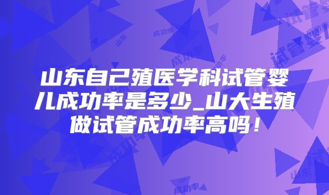 山东自己殖医学科试管婴儿成功率是多少_山大生殖做试管成功率高吗！