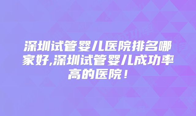 深圳试管婴儿医院排名哪家好,深圳试管婴儿成功率高的医院！