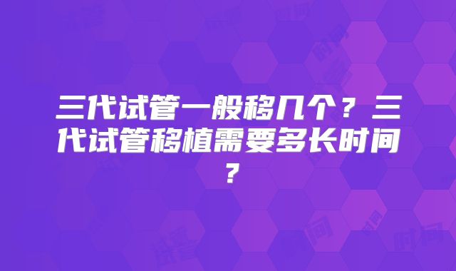 三代试管一般移几个?三代试管移植需要多长时间?