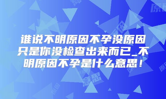 谁说不明原因不孕没原因只是你没检查出来而已_不明原因不孕是什么意思!
