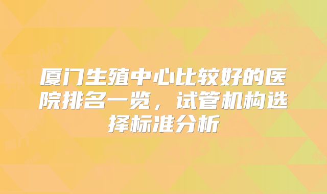 厦门生殖中心比较好的医院排名一览，试管机构选择标准分析