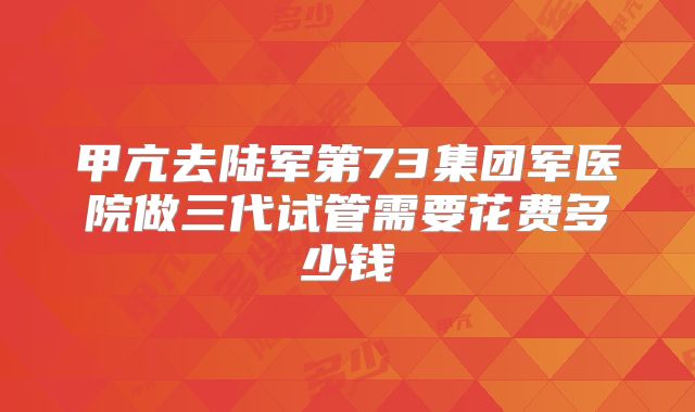 甲亢去陆军第73集团军医院做三代试管需要花费多少钱