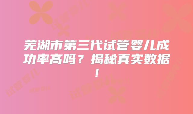 芜湖市第三代试管婴儿成功率高吗？揭秘真实数据!