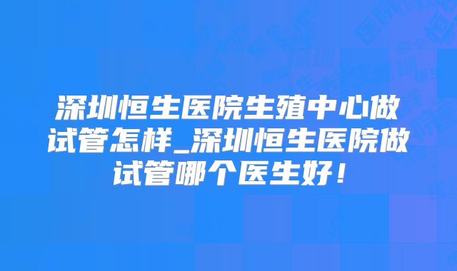 深圳恒生医院生殖中心做试管怎样_深圳恒生医院做试管哪个医生好!