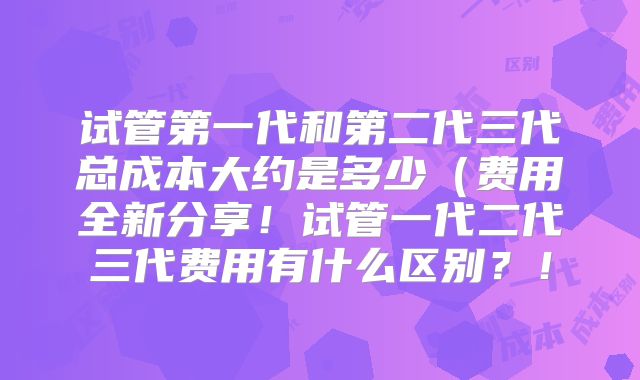 试管第一代和第二代三代总成本大约是多少（费用全新分享！试管一代二代三代费用有什么区别？！