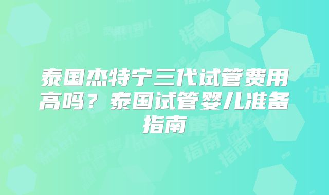 泰国杰特宁三代试管费用高吗?泰国试管婴儿准备指南