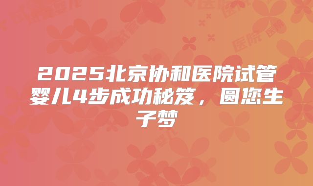 2025北京协和医院试管婴儿4步成功秘笈,圆您生子梦