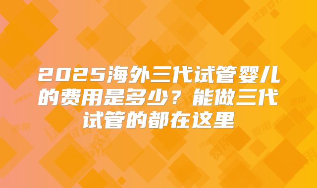 2025海外三代试管婴儿的费用是多少？能做三代试管的都在这里