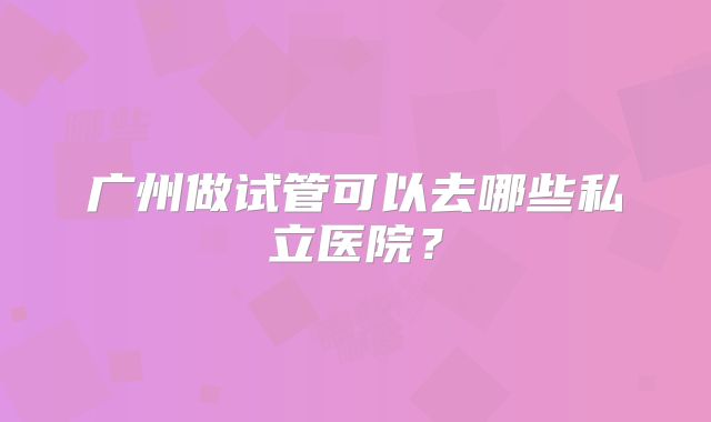 广州做试管可以去哪些私立医院?