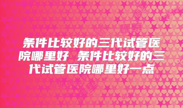 条件比较好的三代试管医院哪里好 条件比较好的三代试管医院哪里好一点