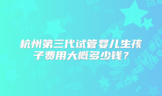 杭州第三代试管婴儿生孩子费用大概多少钱？