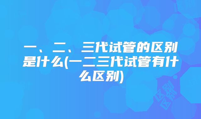 一、二、三代试管的区别是什么(一二三代试管有什么区别)