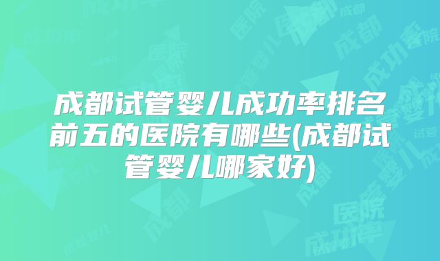 成都试管婴儿成功率排名前五的医院有哪些(成都试管婴儿哪家好)
