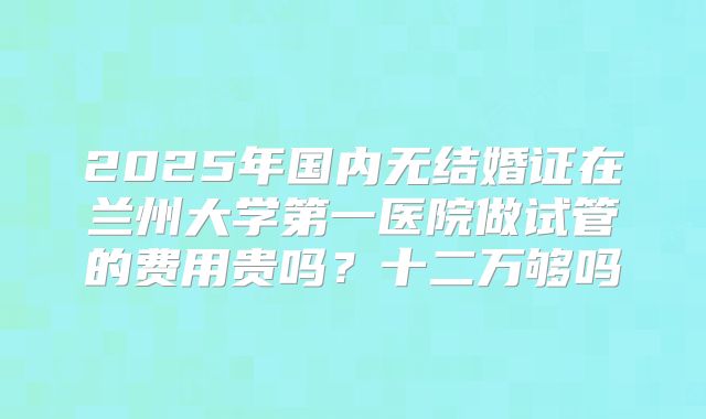 2025年国内无结婚证在兰州大学第一医院做试管的费用贵吗?十二万够吗
